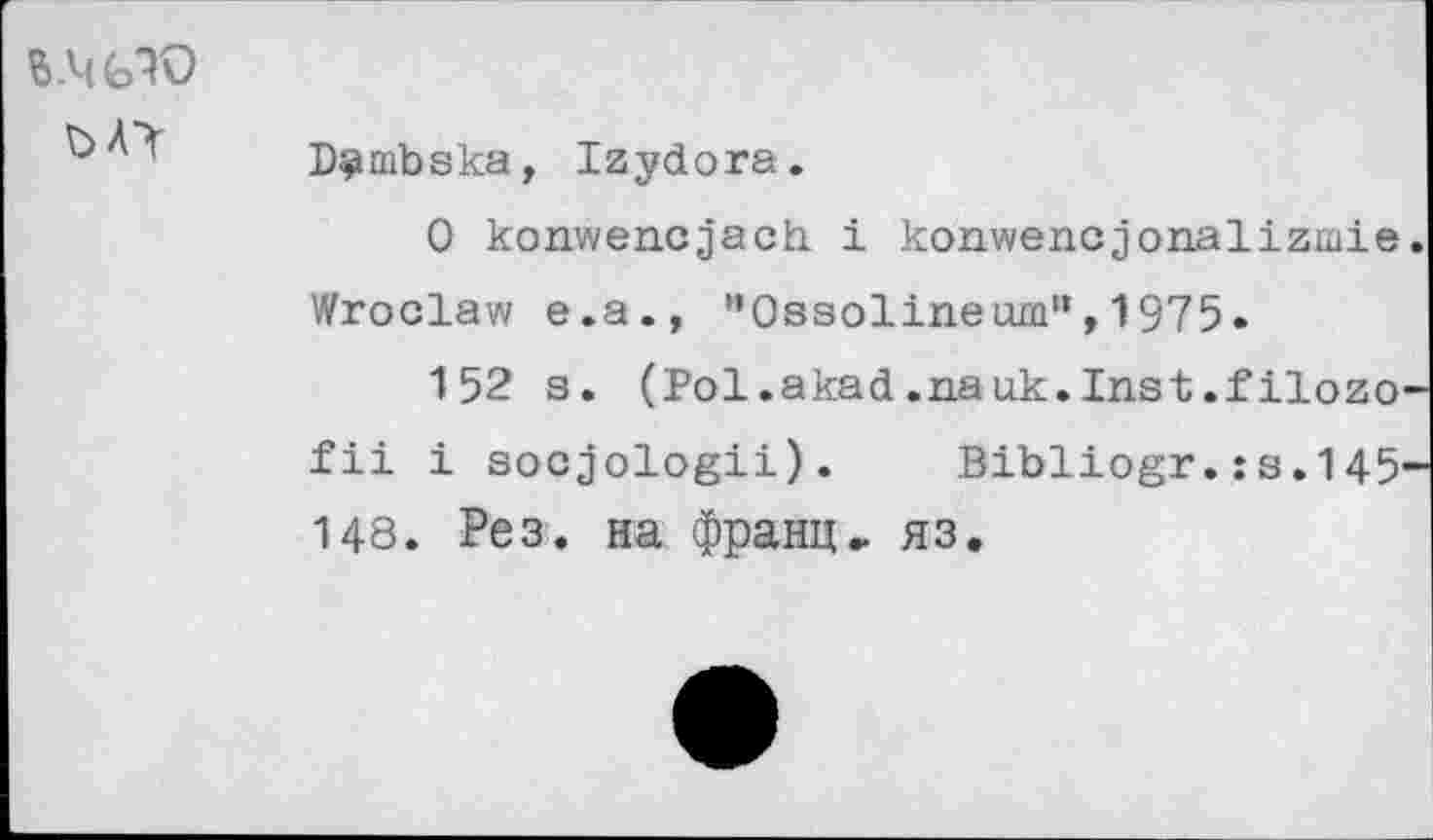 ﻿S .4 (эЮ
D^mbska, Izydora.
0 konwencjach i konwencjonalizmie Wroclaw e.a., "Ossolineum'’, 1975.
152 s. (Pol.akad.nauk.Inst.filozo fii i socjologii).	Bibliogr.:s.145
148. Рез. на франц» яз.